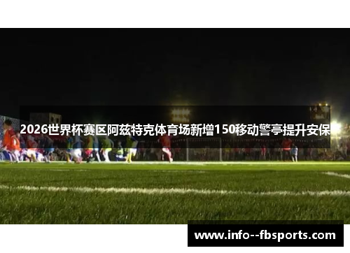 2026世界杯赛区阿兹特克体育场新增150移动警亭提升安保